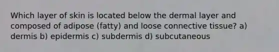 Which layer of skin is located below the dermal layer and composed of adipose (fatty) and loose connective tissue? a) dermis b) epidermis c) subdermis d) subcutaneous