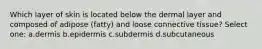 Which layer of skin is located below the dermal layer and composed of adipose (fatty) and loose connective tissue? Select one: a.dermis b.epidermis c.subdermis d.subcutaneous