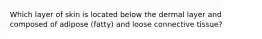 Which layer of skin is located below the dermal layer and composed of adipose (fatty) and loose connective tissue?