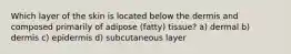 Which layer of the skin is located below the dermis and composed primarily of adipose (fatty) tissue? a) dermal b) dermis c) epidermis d) subcutaneous layer