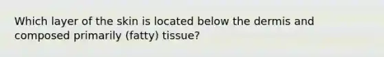 Which layer of the skin is located below the dermis and composed primarily (fatty) tissue?