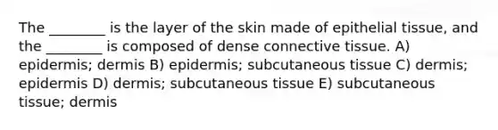 The ________ is the layer of the skin made of epithelial tissue, and the ________ is composed of dense connective tissue. A) epidermis; dermis B) epidermis; subcutaneous tissue C) dermis; epidermis D) dermis; subcutaneous tissue E) subcutaneous tissue; dermis