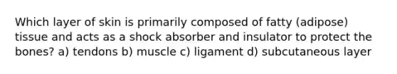 Which layer of skin is primarily composed of fatty (adipose) tissue and acts as a shock absorber and insulator to protect the bones? a) tendons b) muscle c) ligament d) subcutaneous layer