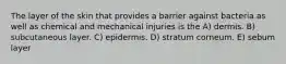 The layer of the skin that provides a barrier against bacteria as well as chemical and mechanical injuries is the A) dermis. B) subcutaneous layer. C) epidermis. D) stratum corneum. E) sebum layer