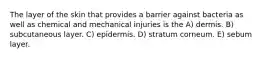 The layer of the skin that provides a barrier against bacteria as well as chemical and mechanical injuries is the A) dermis. B) subcutaneous layer. C) epidermis. D) stratum corneum. E) sebum layer.