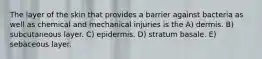 The layer of the skin that provides a barrier against bacteria as well as chemical and mechanical injuries is the A) dermis. B) subcutaneous layer. C) epidermis. D) stratum basale. E) sebaceous layer.