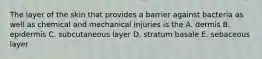 The layer of the skin that provides a barrier against bacteria as well as chemical and mechanical injuries is the A. dermis B. epidermis C. subcutaneous layer D. stratum basale E. sebaceous layer