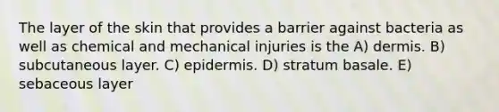 The layer of the skin that provides a barrier against bacteria as well as chemical and mechanical injuries is the A) dermis. B) subcutaneous layer. C) epidermis. D) stratum basale. E) sebaceous layer