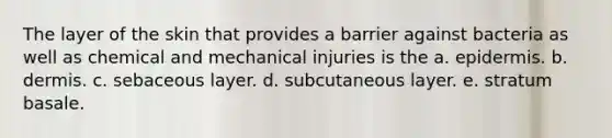 The layer of the skin that provides a barrier against bacteria as well as chemical and mechanical injuries is the a. epidermis. b. dermis. c. sebaceous layer. d. subcutaneous layer. e. stratum basale.