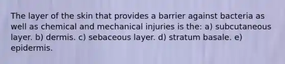 The layer of the skin that provides a barrier against bacteria as well as chemical and mechanical injuries is the: a) subcutaneous layer. b) dermis. c) sebaceous layer. d) stratum basale. e) epidermis.