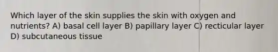 Which layer of the skin supplies the skin with oxygen and nutrients? A) basal cell layer B) papillary layer C) recticular layer D) subcutaneous tissue