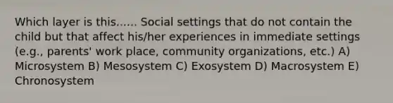 Which layer is this...... Social settings that do not contain the child but that affect his/her experiences in immediate settings (e.g., parents' work place, community organizations, etc.) A) Microsystem B) Mesosystem C) Exosystem D) Macrosystem E) Chronosystem