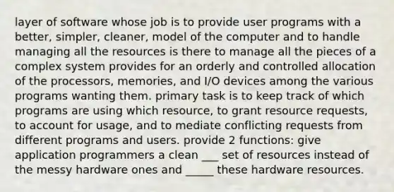 layer of software whose job is to provide user programs with a better, simpler, cleaner, model of the computer and to handle managing all the resources is there to manage all the pieces of a complex system provides for an orderly and controlled allocation of the processors, memories, and I/O devices among the various programs wanting them. primary task is to keep track of which programs are using which resource, to grant resource requests, to account for usage, and to mediate conflicting requests from different programs and users. provide 2 functions: give application programmers a clean ___ set of resources instead of the messy hardware ones and _____ these hardware resources.