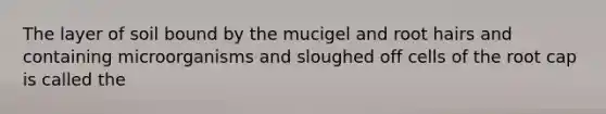 The layer of soil bound by the mucigel and root hairs and containing microorganisms and sloughed off cells of the root cap is called the