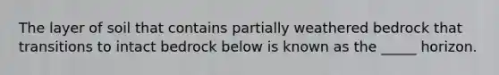 The layer of soil that contains partially weathered bedrock that transitions to intact bedrock below is known as the _____ horizon.