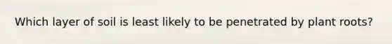 Which layer of soil is least likely to be penetrated by plant roots?