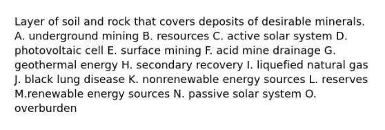 Layer of soil and rock that covers deposits of desirable minerals. A. underground mining B. resources C. active solar system D. photovoltaic cell E. surface mining F. acid mine drainage G. <a href='https://www.questionai.com/knowledge/k0ByJmKmtu-geothermal-energy' class='anchor-knowledge'>geothermal energy</a> H. secondary recovery I. liquefied natural gas J. black lung disease K. nonrenewable energy sources L. reserves M.renewable energy sources N. passive solar system O. overburden