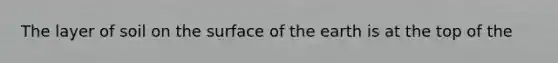 The layer of soil on the surface of the earth is at the top of the