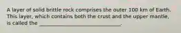 A layer of solid brittle rock comprises the outer 100 km of Earth. This layer, which contains both the crust and the upper mantle, is called the ________________________________.