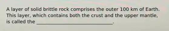 A layer of solid brittle rock comprises the outer 100 km of Earth. This layer, which contains both the crust and the upper mantle, is called the ________________________________.