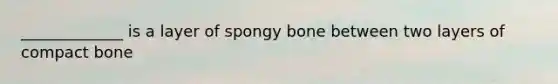 _____________ is a layer of spongy bone between two layers of compact bone