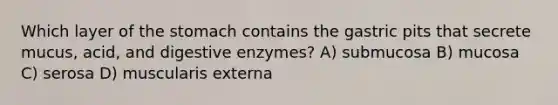 Which layer of <a href='https://www.questionai.com/knowledge/kLccSGjkt8-the-stomach' class='anchor-knowledge'>the stomach</a> contains the gastric pits that secrete mucus, acid, and <a href='https://www.questionai.com/knowledge/kK14poSlmL-digestive-enzymes' class='anchor-knowledge'>digestive enzymes</a>? A) submucosa B) mucosa C) serosa D) muscularis externa