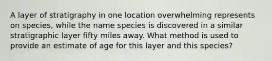 A layer of stratigraphy in one location overwhelming represents on species, while the name species is discovered in a similar stratigraphic layer fifty miles away. What method is used to provide an estimate of age for this layer and this species?