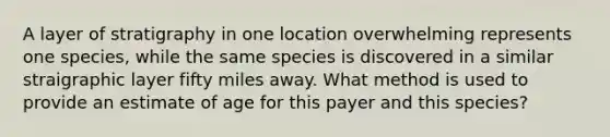 A layer of stratigraphy in one location overwhelming represents one species, while the same species is discovered in a similar straigraphic layer fifty miles away. What method is used to provide an estimate of age for this payer and this species?