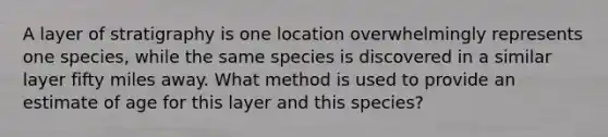 A layer of stratigraphy is one location overwhelmingly represents one species, while the same species is discovered in a similar layer fifty miles away. What method is used to provide an estimate of age for this layer and this species?