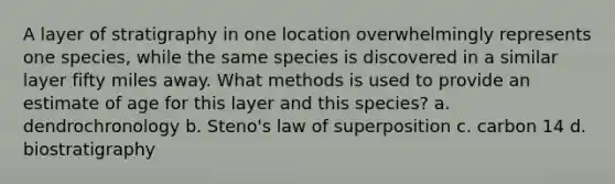 A layer of stratigraphy in one location overwhelmingly represents one species, while the same species is discovered in a similar layer fifty miles away. What methods is used to provide an estimate of age for this layer and this species? a. dendrochronology b. Steno's law of superposition c. carbon 14 d. biostratigraphy