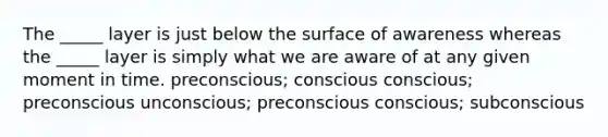 The _____ layer is just below the surface of awareness whereas the _____ layer is simply what we are aware of at any given moment in time. preconscious; conscious conscious; preconscious unconscious; preconscious conscious; subconscious