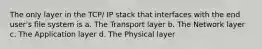 The only layer in the TCP/ IP stack that interfaces with the end user's file system is a. The Transport layer b. The Network layer c. The Application layer d. The Physical layer