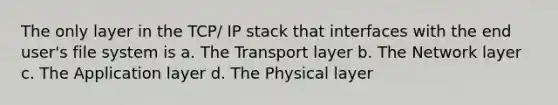 The only layer in the TCP/ IP stack that interfaces with the end user's file system is a. The Transport layer b. The Network layer c. The Application layer d. The Physical layer