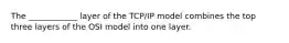 The ____________ layer of the TCP/IP model combines the top three layers of the OSI model into one layer.