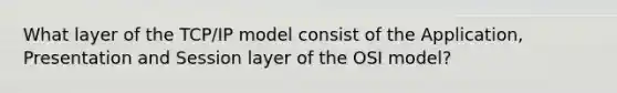 What layer of the TCP/IP model consist of the Application, Presentation and Session layer of the OSI model?