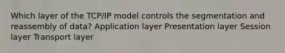 Which layer of the TCP/IP model controls the segmentation and reassembly of data? Application layer Presentation layer Session layer Transport layer