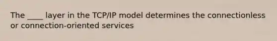 The ____ layer in the TCP/IP model determines the connectionless or connection-oriented services