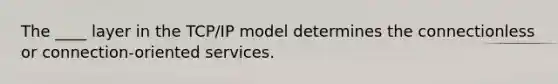 The ____ layer in the TCP/IP model determines the connectionless or connection-oriented services.