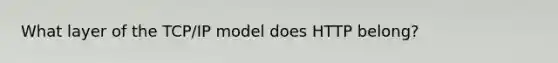 What layer of the TCP/IP model does HTTP belong?