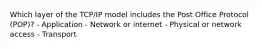 Which layer of the TCP/IP model includes the Post Office Protocol (POP)? - Application - Network or internet - Physical or network access - Transport