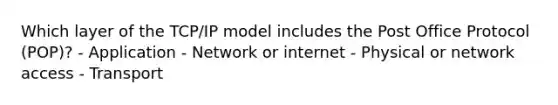 Which layer of the TCP/IP model includes the Post Office Protocol (POP)? - Application - Network or internet - Physical or network access - Transport