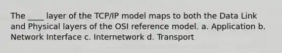 The ____ layer of the TCP/IP model maps to both the Data Link and Physical layers of the OSI reference model. a. Application b. Network Interface c. Internetwork d. Transport