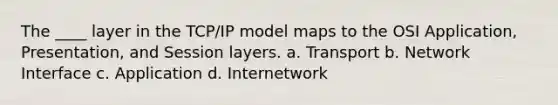 The ____ layer in the TCP/IP model maps to the OSI Application, Presentation, and Session layers. a. Transport b. Network Interface c. Application d. Internetwork