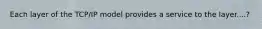 Each layer of the TCP/IP model provides a service to the layer....?