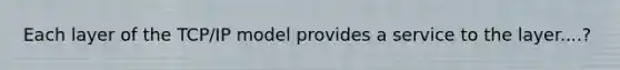 Each layer of the TCP/IP model provides a service to the layer....?