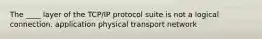 The ____ layer of the TCP/IP protocol suite is not a logical connection. application physical transport network