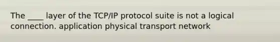 The ____ layer of the TCP/IP protocol suite is not a logical connection. application physical transport network