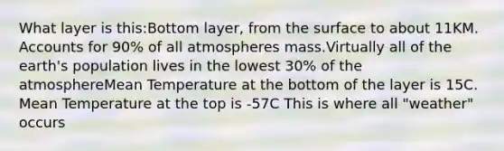 What layer is this:Bottom layer, from the surface to about 11KM. Accounts for 90% of all atmospheres mass.Virtually all of the earth's population lives in the lowest 30% of the atmosphereMean Temperature at the bottom of the layer is 15C. Mean Temperature at the top is -57C This is where all "weather" occurs