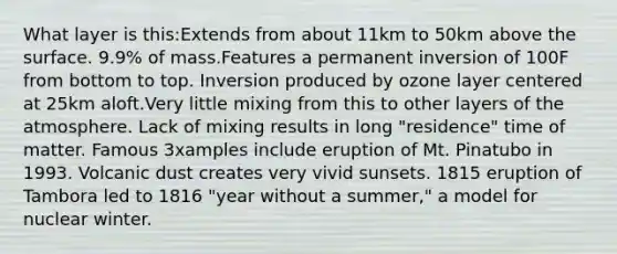 What layer is this:Extends from about 11km to 50km above the surface. 9.9% of mass.Features a permanent inversion of 100F from bottom to top. Inversion produced by ozone layer centered at 25km aloft.Very little mixing from this to other layers of the atmosphere. Lack of mixing results in long "residence" time of matter. Famous 3xamples include eruption of Mt. Pinatubo in 1993. Volcanic dust creates very vivid sunsets. 1815 eruption of Tambora led to 1816 "year without a summer," a model for nuclear winter.