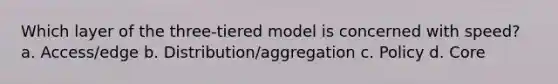 Which layer of the three-tiered model is concerned with speed? a. Access/edge b. Distribution/aggregation c. Policy d. Core